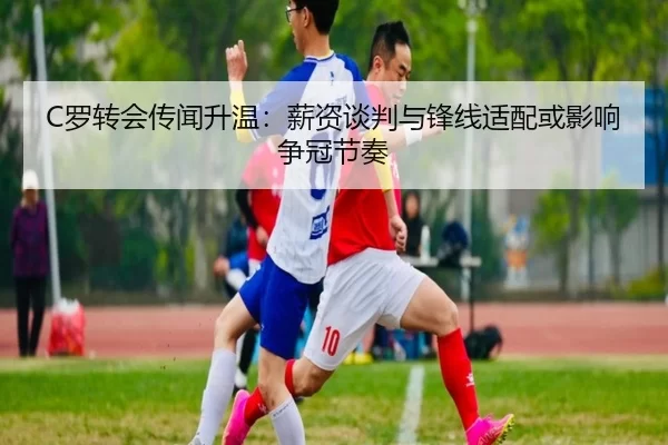 C罗转会传闻升温：薪资谈判与锋线适配或影响争冠节奏