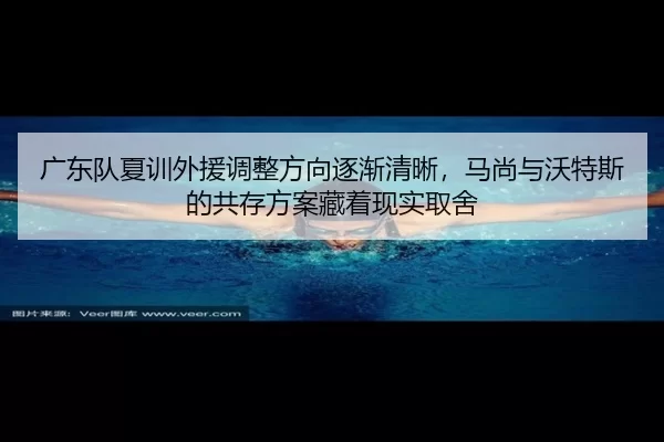 广东队夏训外援调整方向逐渐清晰，马尚与沃特斯的共存方案藏着现实取舍
